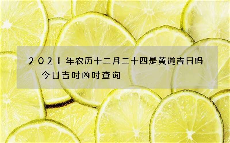 2021年农历十二月二十四是黄道吉日吗 今日吉时凶时查询
